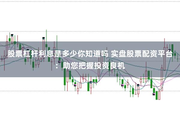 股票杠杆利息是多少你知道吗 实盘股票配资平台：助您把握投资良机