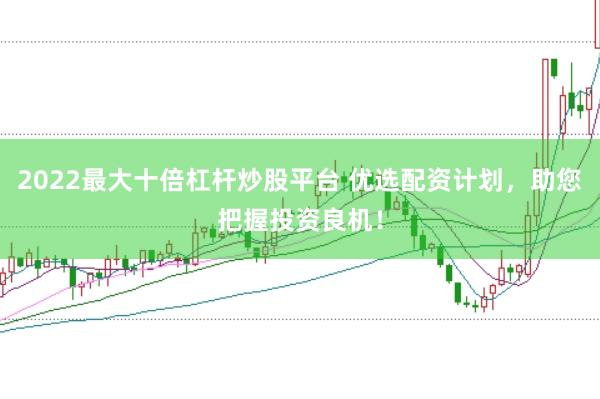 2022最大十倍杠杆炒股平台 优选配资计划，助您把握投资良机！