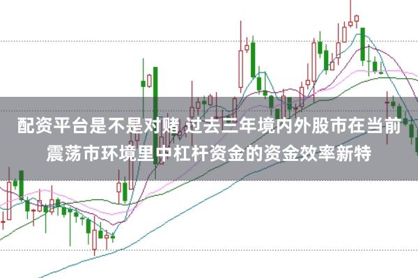 配资平台是不是对赌 过去三年境内外股市在当前震荡市环境里中杠杆资金的资金效率新特